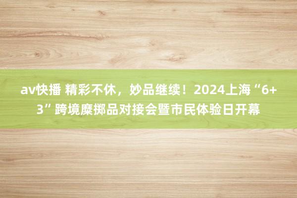 av快播 精彩不休，妙品继续！2024上海“6+3”跨境糜掷品对接会暨市民体验日开幕